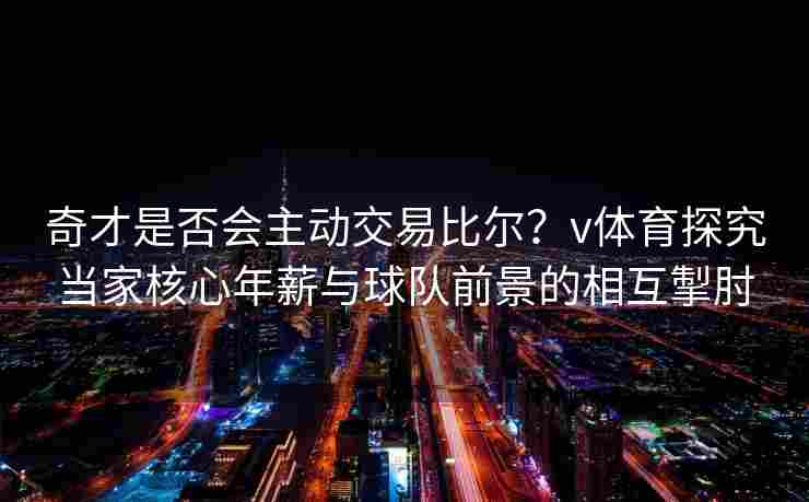 奇才是否会主动交易比尔？v体育探究当家核心年薪与球队前景的相互掣肘