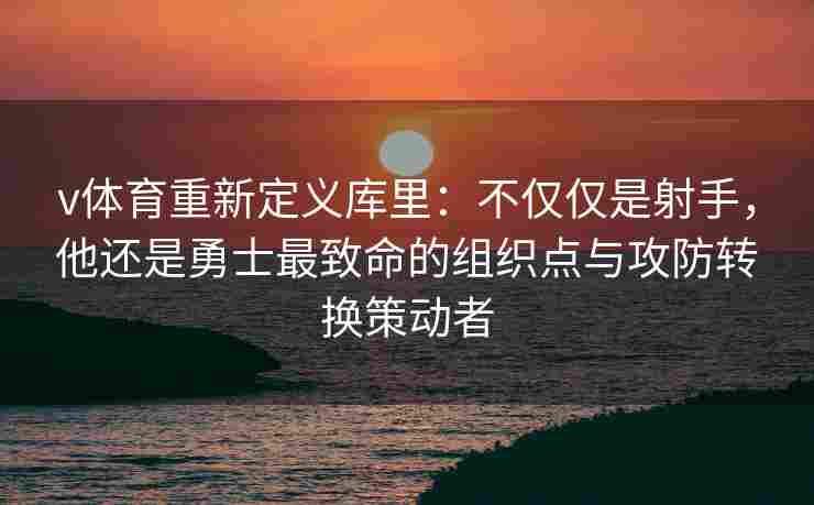 v体育重新定义库里:不仅仅是射手,他还是勇士最致命的组织点与攻防转换策动者
