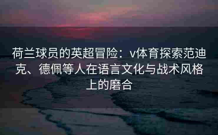 荷兰球员的英超冒险:v体育探索范迪克、德佩等人在语言文化与战术风格上的磨合