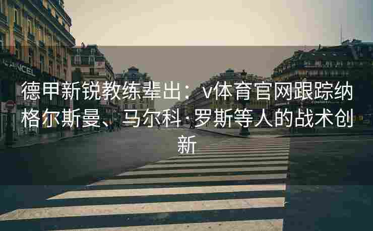德甲新锐教练辈出:v体育官网跟踪纳格尔斯曼、马尔科·罗斯等人的战术创新