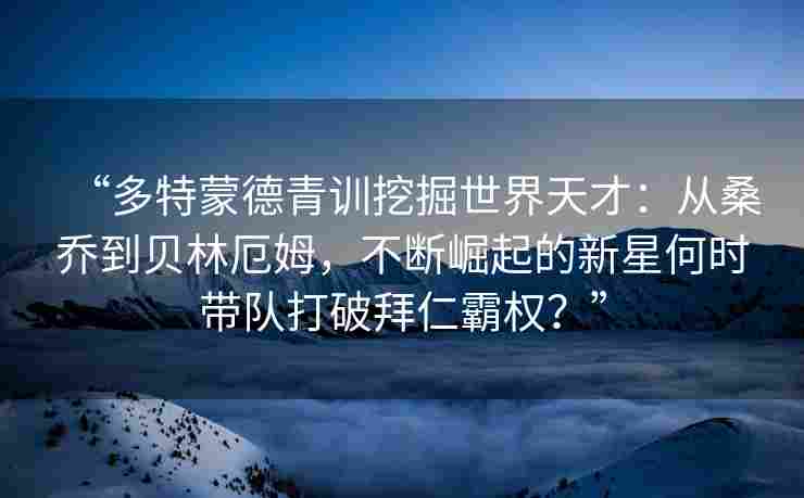 “多特蒙德青训挖掘世界天才:从桑乔到贝林厄姆,不断崛起的新星何时带队打破拜仁霸权?”