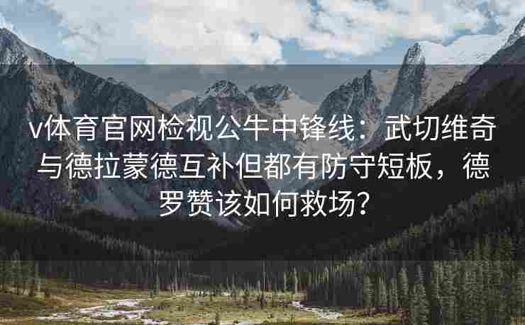 v体育官网检视公牛中锋线：武切维奇与德拉蒙德互补但都有防守短板，德罗赞该如何救场？